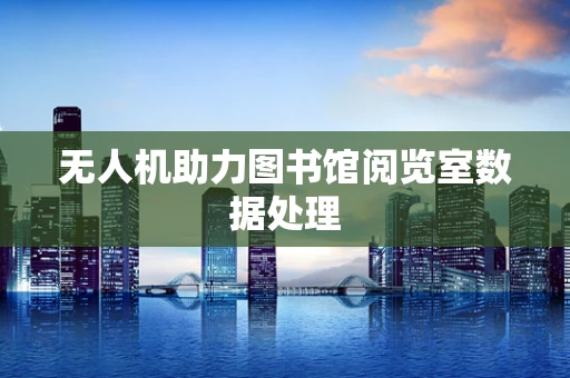 无人机助力图书馆阅览室数据处理