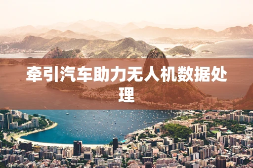 牵引汽车助力无人机数据处理