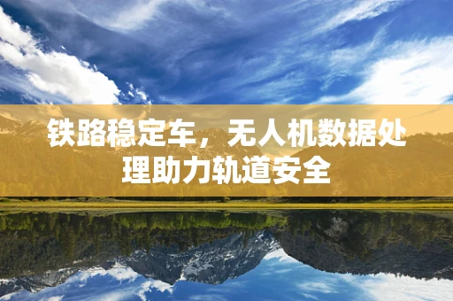 铁路稳定车，无人机数据处理助力轨道安全