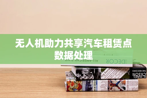 无人机助力共享汽车租赁点数据处理