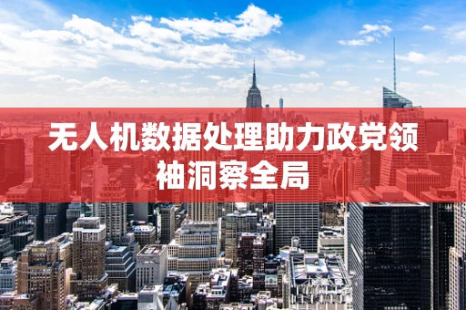 无人机数据处理助力政党领袖洞察全局