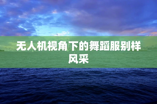 无人机视角下的舞蹈服别样风采