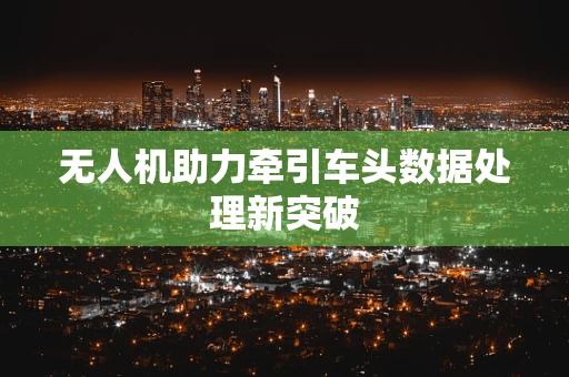 无人机助力牵引车头数据处理新突破