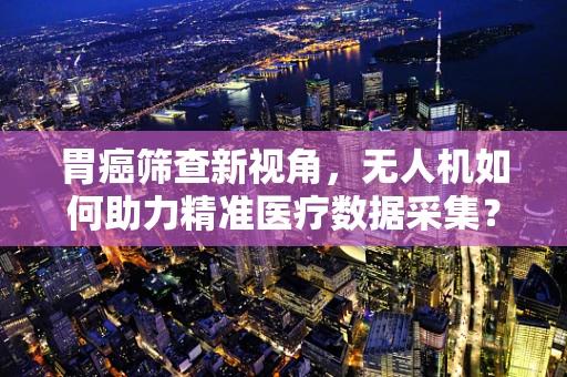 胃癌筛查新视角，无人机如何助力精准医疗数据采集？