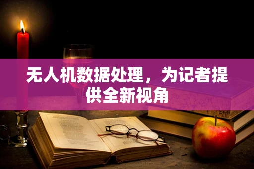 无人机数据处理，为记者提供全新视角