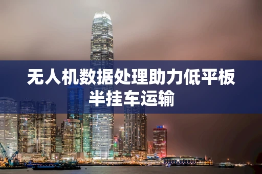 无人机数据处理助力低平板半挂车运输