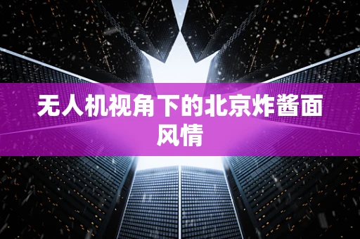 无人机视角下的北京炸酱面风情