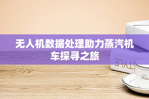 无人机数据处理助力蒸汽机车探寻之旅