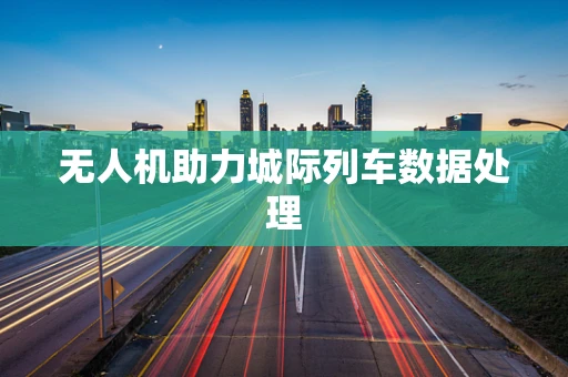无人机助力城际列车数据处理