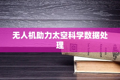 无人机助力太空科学数据处理
