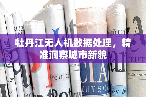 牡丹江无人机数据处理，精准洞察城市新貌