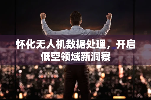 怀化无人机数据处理，开启低空领域新洞察