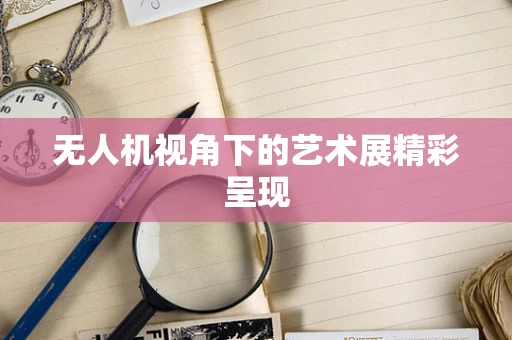 无人机视角下的艺术展精彩呈现