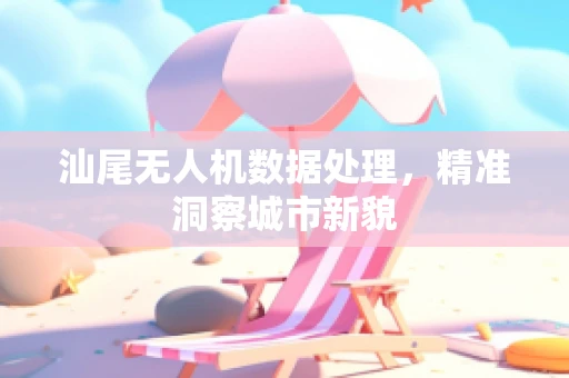 汕尾无人机数据处理，精准洞察城市新貌