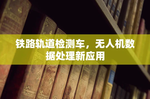 铁路轨道检测车，无人机数据处理新应用