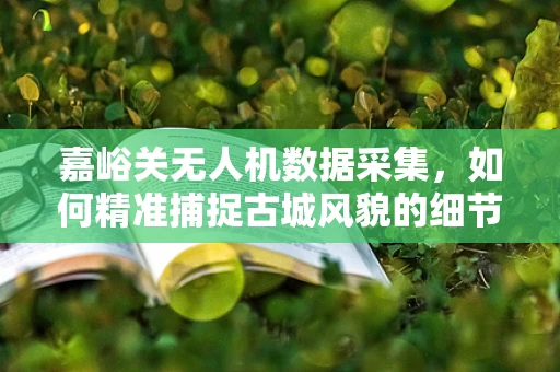 嘉峪关无人机数据采集，如何精准捕捉古城风貌的细节？