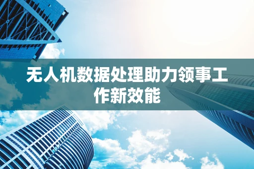 无人机数据处理助力领事工作新效能