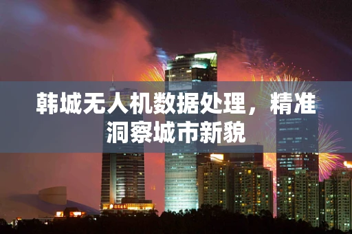 韩城无人机数据处理，精准洞察城市新貌