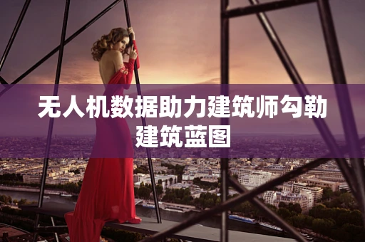 无人机数据助力建筑师勾勒建筑蓝图