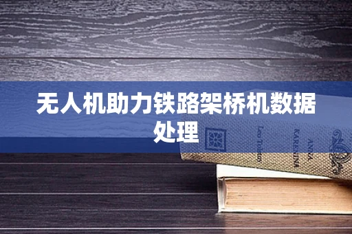 无人机助力铁路架桥机数据处理