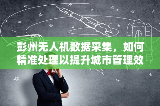 彭州无人机数据采集，如何精准处理以提升城市管理效率？