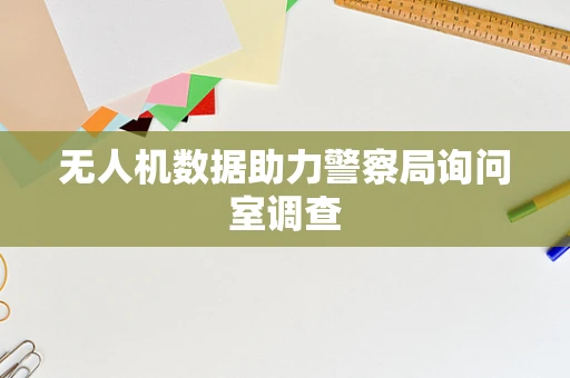 无人机数据助力警察局询问室调查