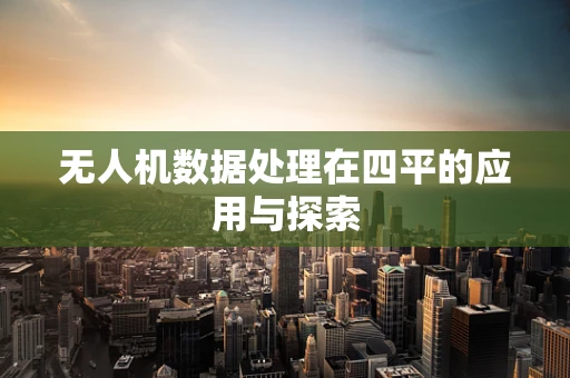 无人机数据处理在四平的应用与探索