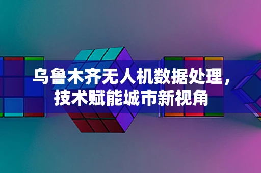 乌鲁木齐无人机数据处理，技术赋能城市新视角