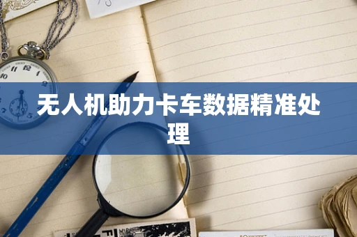 无人机助力卡车数据精准处理