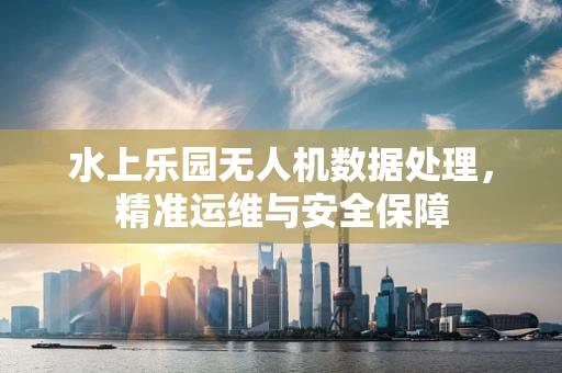 水上乐园无人机数据处理，精准运维与安全保障