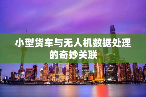 小型货车与无人机数据处理的奇妙关联