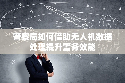 警察局如何借助无人机数据处理提升警务效能