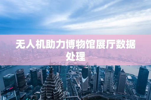 无人机助力博物馆展厅数据处理
