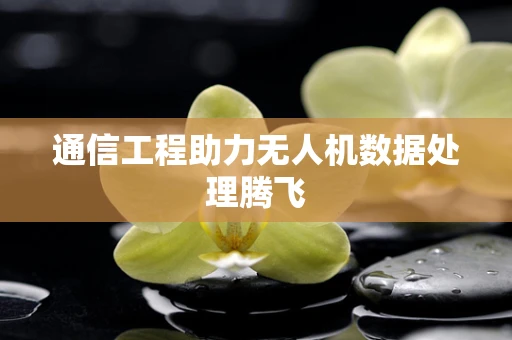 通信工程助力无人机数据处理腾飞