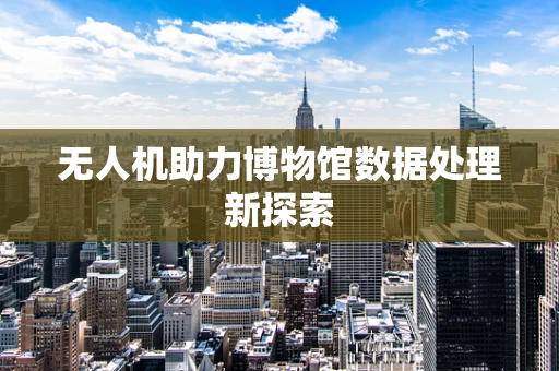 无人机助力博物馆数据处理新探索