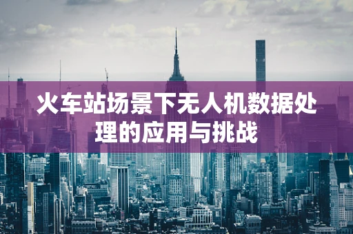 火车站场景下无人机数据处理的应用与挑战
