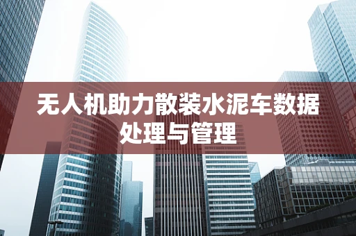 无人机助力散装水泥车数据处理与管理