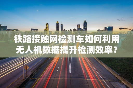铁路接触网检测车如何利用无人机数据提升检测效率？