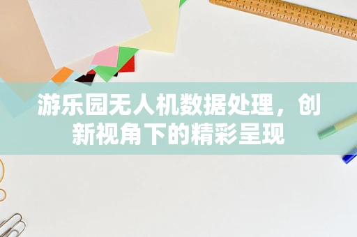 游乐园无人机数据处理，创新视角下的精彩呈现