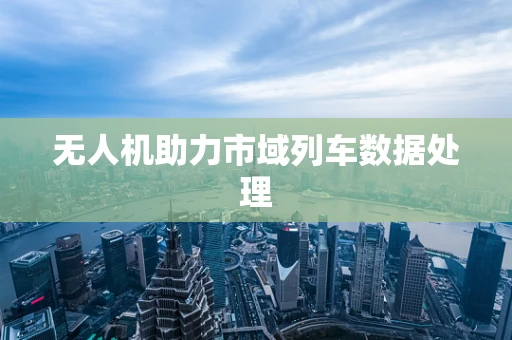 无人机助力市域列车数据处理
