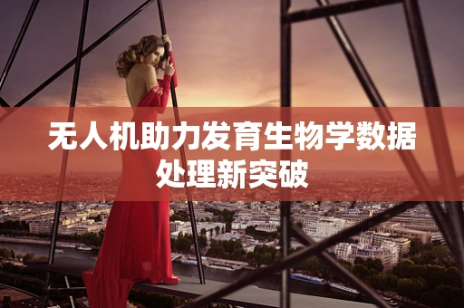 无人机助力发育生物学数据处理新突破