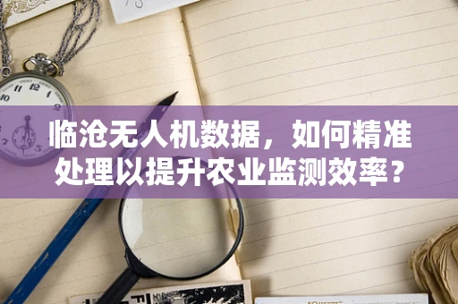 临沧无人机数据，如何精准处理以提升农业监测效率？