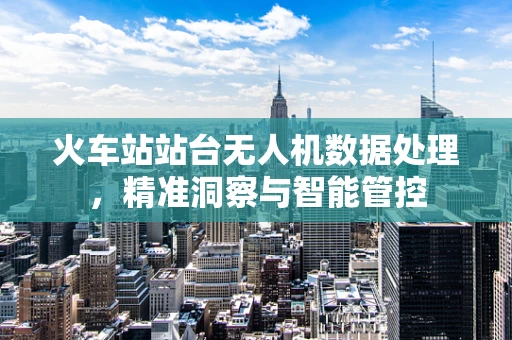 火车站站台无人机数据处理，精准洞察与智能管控