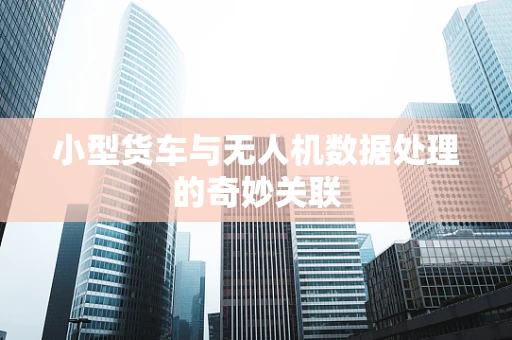 小型货车与无人机数据处理的奇妙关联
