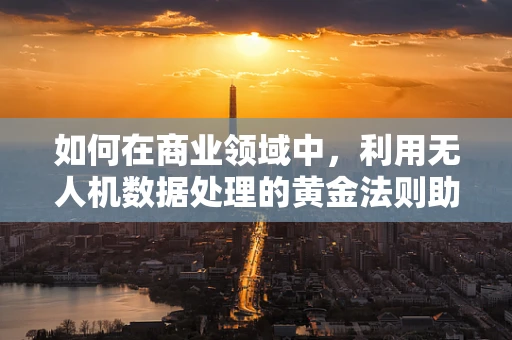 如何在商业领域中，利用无人机数据处理的黄金法则助力商人精准决策？