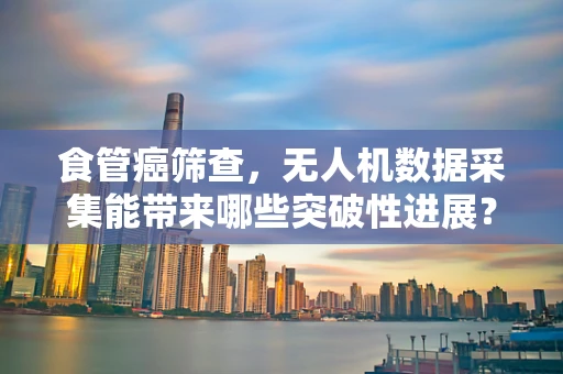 食管癌筛查，无人机数据采集能带来哪些突破性进展？