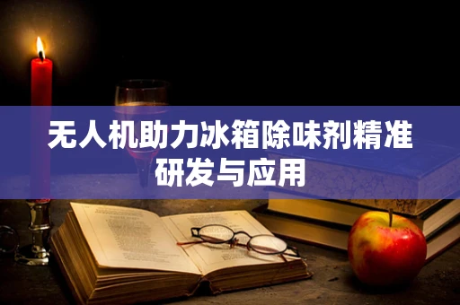 无人机助力冰箱除味剂精准研发与应用